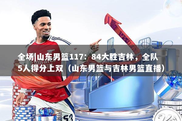 全场|山东男篮117：84大胜吉林，全队5人得分上双（山东男篮与吉林男篮直播）