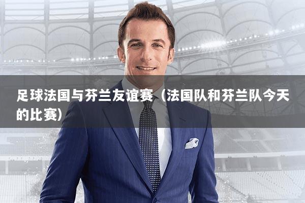 足球法国与芬兰友谊赛（法国队和芬兰队今天的比赛）