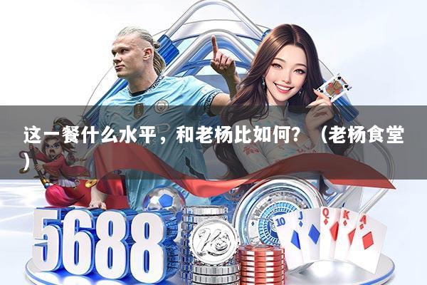 这一餐什么水平，和老杨比如何？（老杨食堂）