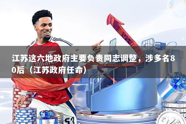 江苏这六地政府主要负责同志调整，涉多名80后（江苏政府任命）