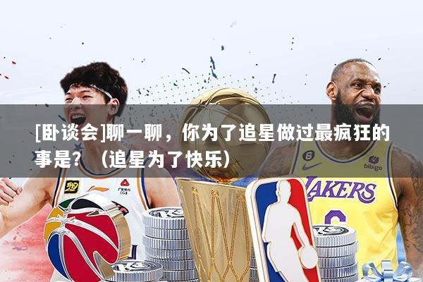 [卧谈会]聊一聊，你为了追星做过最疯狂的事是？（追星为了快乐）
