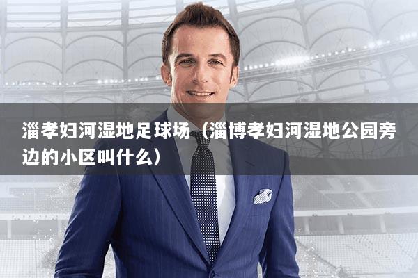 淄孝妇河湿地足球场（淄博孝妇河湿地公园旁边的小区叫什么）
