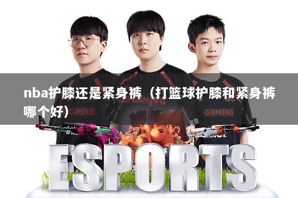 nba护膝还是紧身裤（打篮球护膝和紧身裤哪个好）