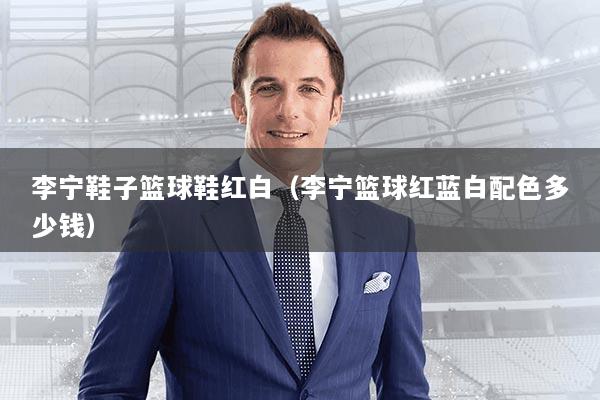 李宁鞋子篮球鞋红白（李宁篮球红蓝白配色多少钱）