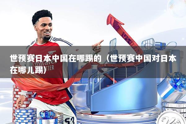 世预赛日本中国在哪踢的（世预赛中国对日本在哪儿踢）