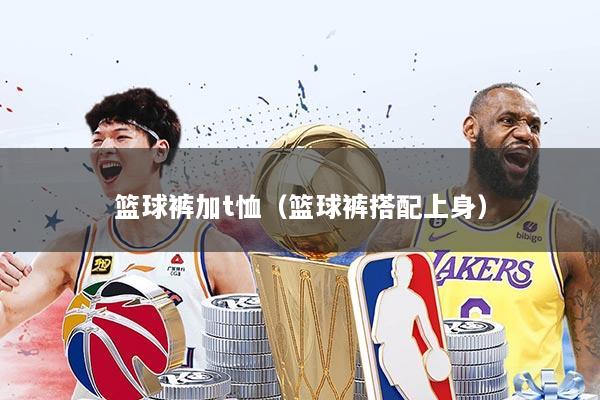 篮球裤加t恤（篮球裤搭配上身）